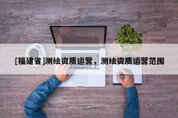 [福建省]測繪資質運營，測繪資質運營范圍
