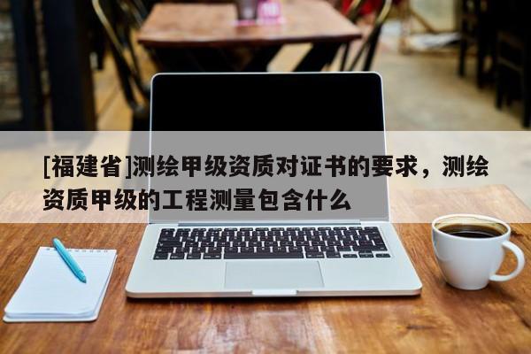 [福建省]測繪甲級資質對證書的要求，測繪資質甲級的工程測量包含什么