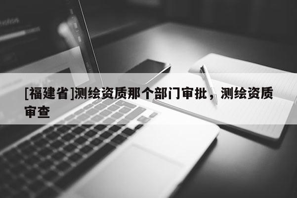 [福建省]測繪資質(zhì)那個部門審批，測繪資質(zhì)審查