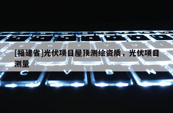 [福建省]光伏項目屋頂測繪資質，光伏項目測量