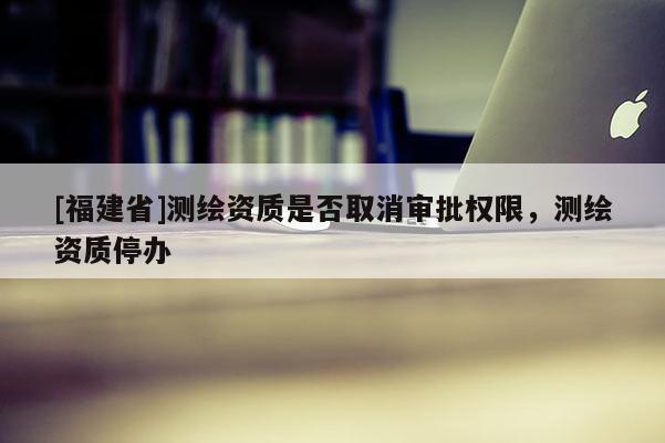 [福建省]測繪資質是否取消審批權限，測繪資質停辦