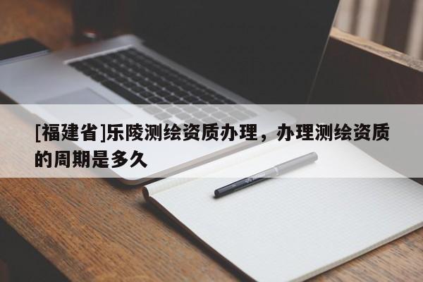 [福建省]樂陵測繪資質(zhì)辦理，辦理測繪資質(zhì)的周期是多久
