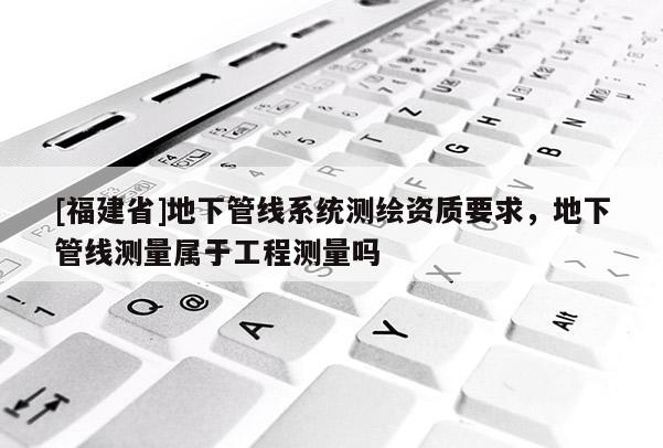 [福建省]地下管線系統測繪資質要求，地下管線測量屬于工程測量嗎