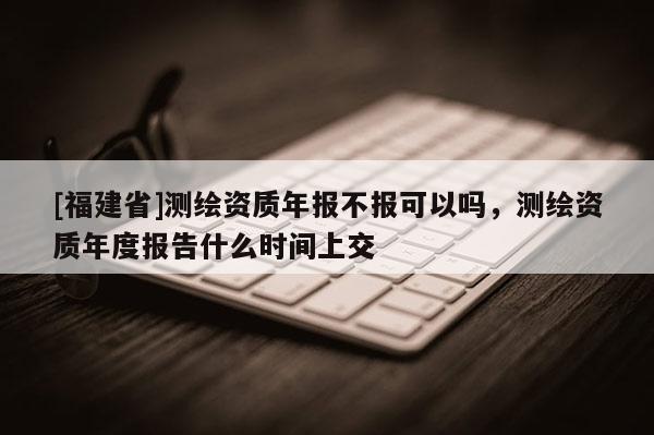 [福建省]測繪資質年報不報可以嗎，測繪資質年度報告什么時間上交
