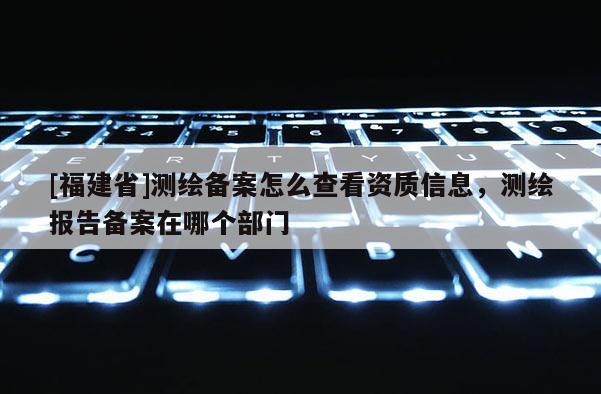 [福建省]測繪備案怎么查看資質信息，測繪報告備案在哪個部門