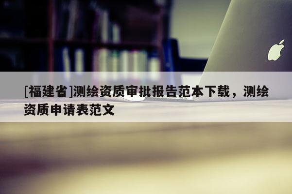 [福建省]測繪資質(zhì)審批報告范本下載，測繪資質(zhì)申請表范文