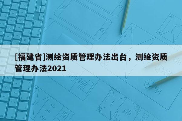 [福建省]測(cè)繪資質(zhì)管理辦法出臺(tái)，測(cè)繪資質(zhì)管理辦法2021