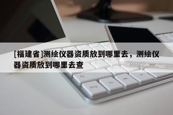 [福建省]測繪儀器資質放到哪里去，測繪儀器資質放到哪里去查