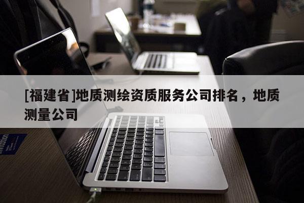 [福建省]地質測繪資質服務公司排名，地質測量公司