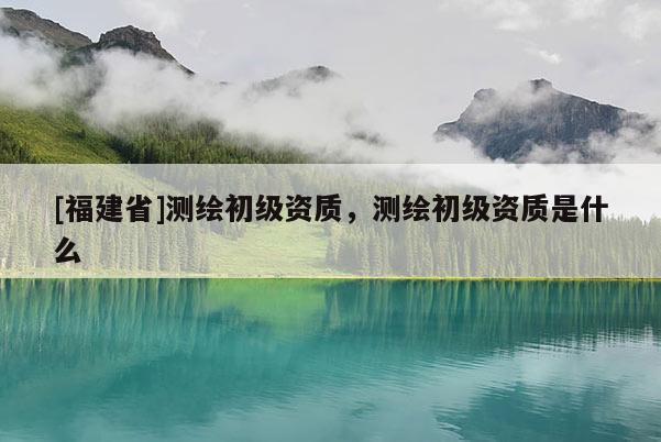 [福建省]測繪初級資質(zhì)，測繪初級資質(zhì)是什么