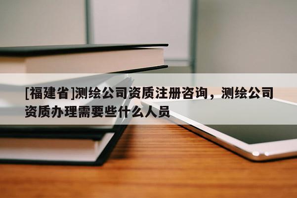 [福建省]測繪公司資質注冊咨詢，測繪公司資質辦理需要些什么人員