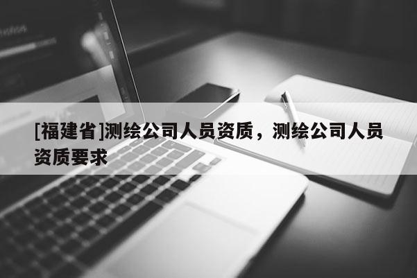 [福建省]測繪公司人員資質，測繪公司人員資質要求