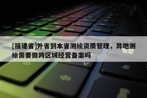 [福建省]外省到本省測繪資質管理，異地測繪需要做跨區域經營備案嗎