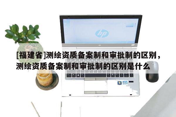 [福建省]測繪資質備案制和審批制的區別，測繪資質備案制和審批制的區別是什么