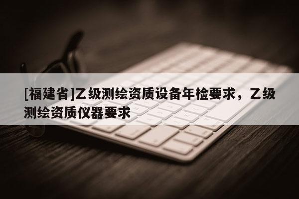 [福建省]乙級測繪資質設備年檢要求，乙級測繪資質儀器要求