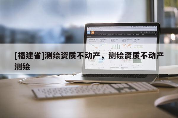 [福建省]測繪資質不動產，測繪資質不動產測繪