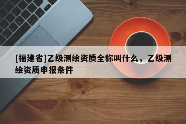 [福建省]乙級測繪資質全稱叫什么，乙級測繪資質申報條件