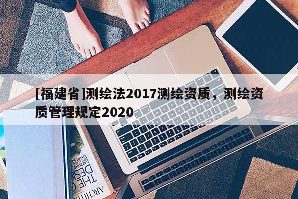 [福建省]測繪法2017測繪資質，測繪資質管理規定2020