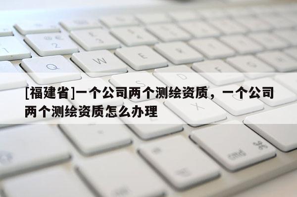[福建省]一個公司兩個測繪資質(zhì)，一個公司兩個測繪資質(zhì)怎么辦理