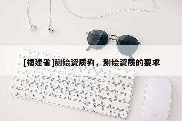 [福建省]測繪資質狗，測繪資質的要求