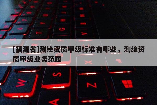 [福建省]測繪資質甲級標準有哪些，測繪資質甲級業務范圍