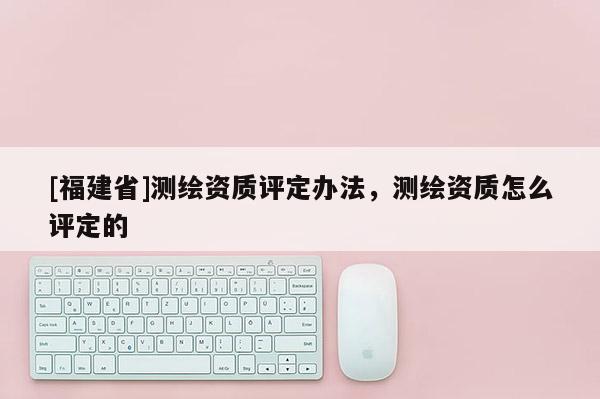 [福建省]測(cè)繪資質(zhì)評(píng)定辦法，測(cè)繪資質(zhì)怎么評(píng)定的