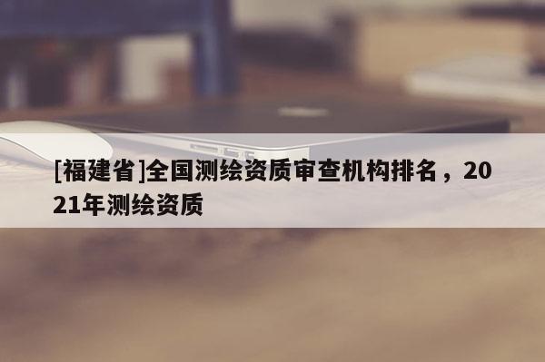 [福建省]全國(guó)測(cè)繪資質(zhì)審查機(jī)構(gòu)排名，2021年測(cè)繪資質(zhì)
