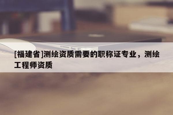 [福建省]測繪資質需要的職稱證專業，測繪工程師資質