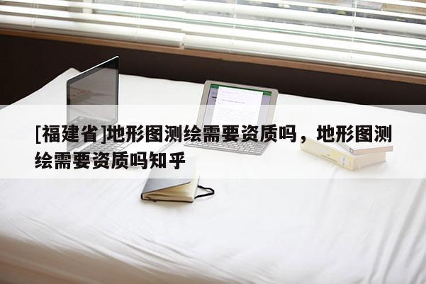 [福建省]地形圖測繪需要資質嗎，地形圖測繪需要資質嗎知乎