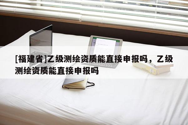 [福建省]乙級測繪資質能直接申報嗎，乙級測繪資質能直接申報嗎