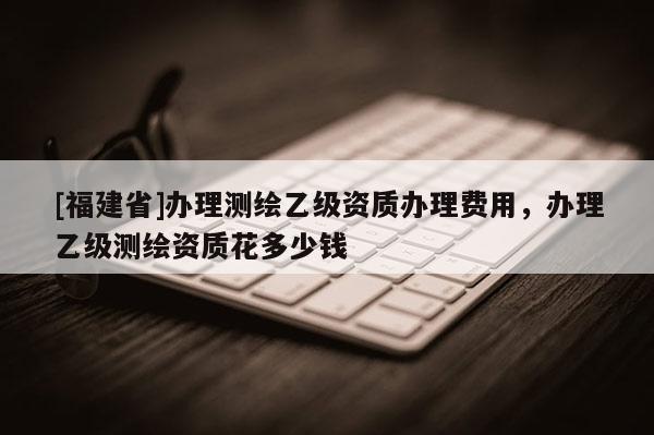 [福建省]辦理測繪乙級(jí)資質(zhì)辦理費(fèi)用，辦理乙級(jí)測繪資質(zhì)花多少錢