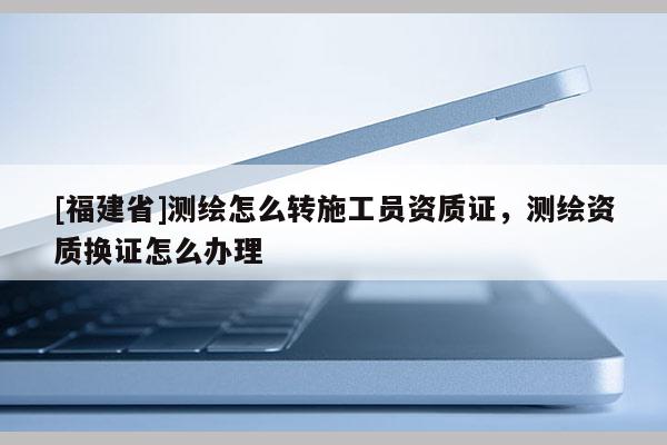 [福建省]測(cè)繪怎么轉(zhuǎn)施工員資質(zhì)證，測(cè)繪資質(zhì)換證怎么辦理