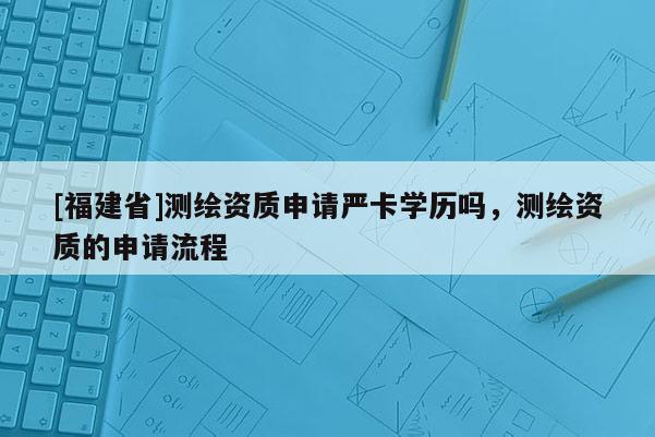 [福建省]測繪資質申請嚴卡學歷嗎，測繪資質的申請流程