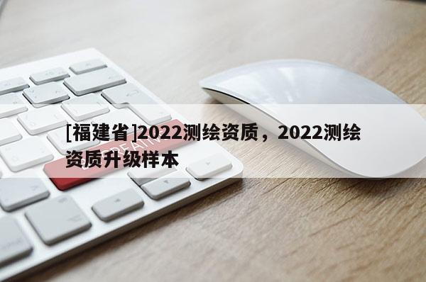 [福建省]2022測繪資質，2022測繪資質升級樣本