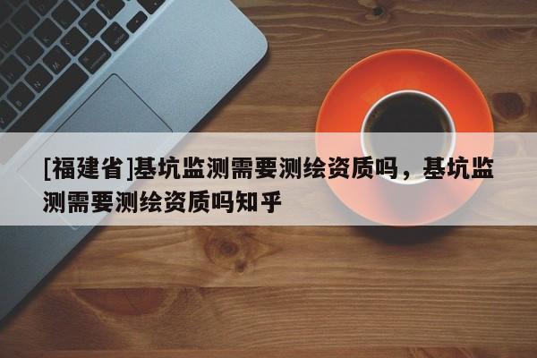 [福建省]基坑監測需要測繪資質嗎，基坑監測需要測繪資質嗎知乎