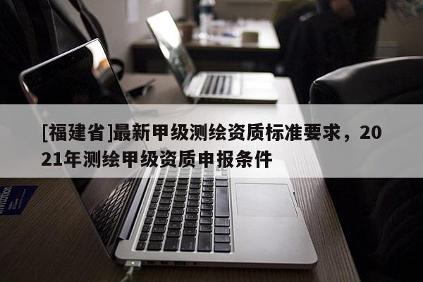 [福建省]最新甲級(jí)測(cè)繪資質(zhì)標(biāo)準(zhǔn)要求，2021年測(cè)繪甲級(jí)資質(zhì)申報(bào)條件