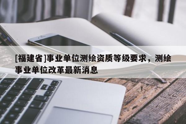 [福建省]事業(yè)單位測(cè)繪資質(zhì)等級(jí)要求，測(cè)繪事業(yè)單位改革最新消息