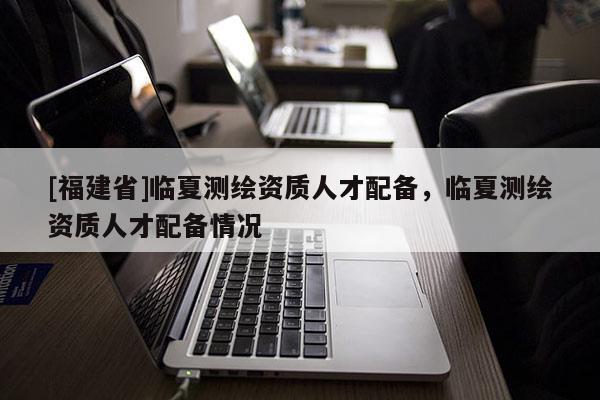 [福建省]臨夏測繪資質人才配備，臨夏測繪資質人才配備情況