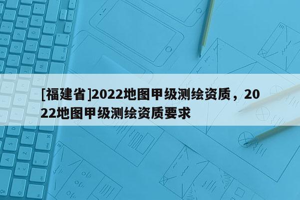 [福建省]2022地圖甲級測繪資質，2022地圖甲級測繪資質要求