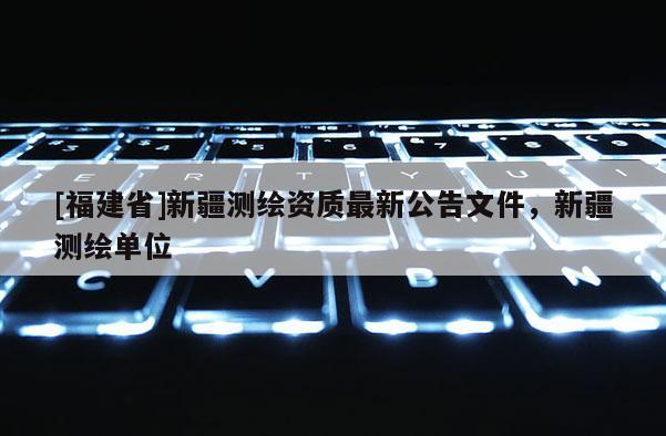 [福建省]新疆測繪資質最新公告文件，新疆測繪單位