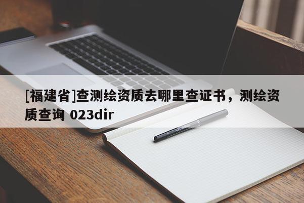 [福建省]查測繪資質去哪里查證書，測繪資質查詢 023dir