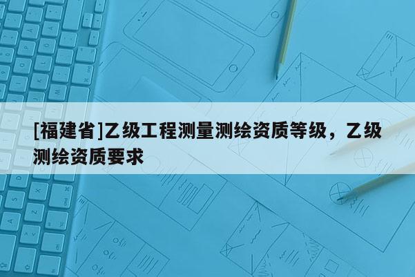 [福建省]乙級工程測量測繪資質等級，乙級測繪資質要求