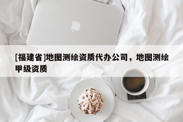 [福建省]地圖測繪資質(zhì)代辦公司，地圖測繪甲級資質(zhì)