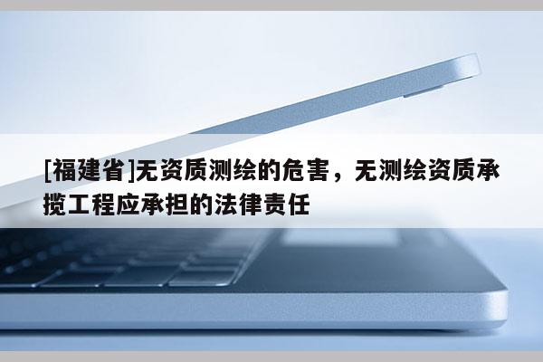 [福建省]無資質測繪的危害，無測繪資質承攬工程應承擔的法律責任