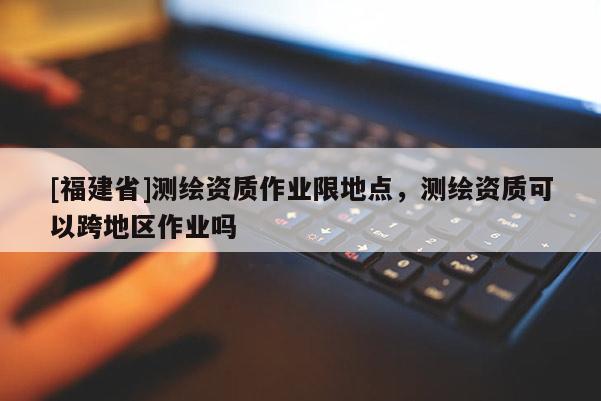 [福建省]測繪資質作業限地點，測繪資質可以跨地區作業嗎