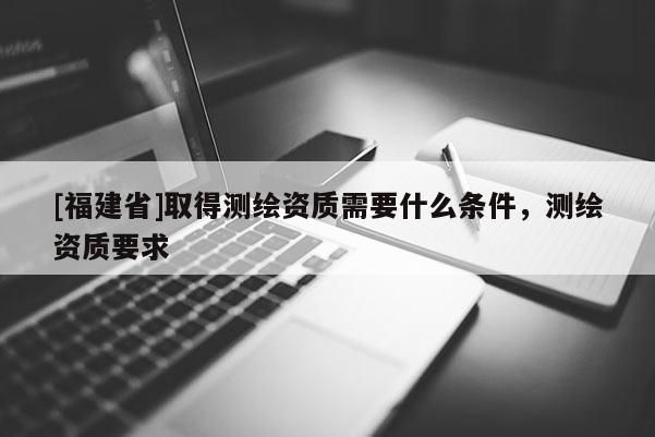 [福建省]取得測繪資質需要什么條件，測繪資質要求