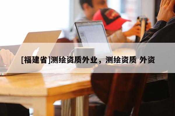 [福建省]測繪資質外業，測繪資質 外資