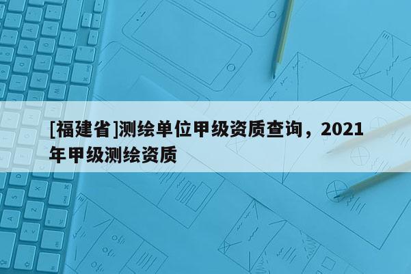 [福建省]測繪單位甲級資質查詢，2021年甲級測繪資質