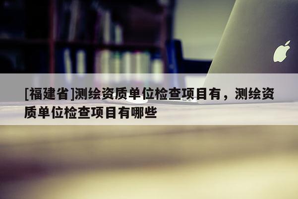 [福建省]測繪資質單位檢查項目有，測繪資質單位檢查項目有哪些