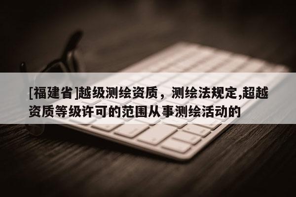 [福建省]越級測繪資質，測繪法規定,超越資質等級許可的范圍從事測繪活動的